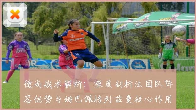 德尚战术解析:深度剖析法国队阵容优势与姆巴佩格列兹曼核心作用,探讨争冠隐患