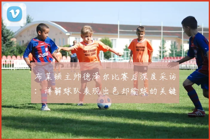 布莱顿主帅德泽尔比赛后深度采访：详解球队表现出色却输球的关键原因与战术反思