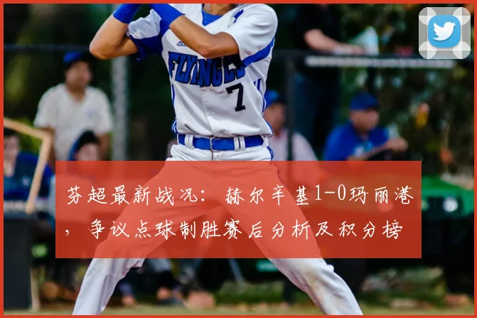 芬超最新战况：赫尔辛基1-0玛丽港，争议点球制胜赛后分析及积分榜影响