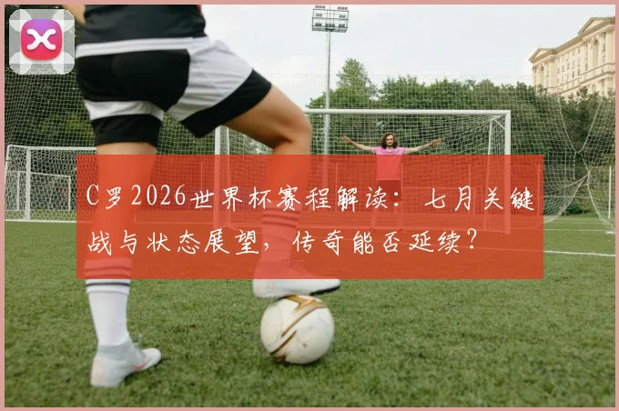 C罗2026世界杯赛程解读：七月关键战与状态展望，传奇能否延续？