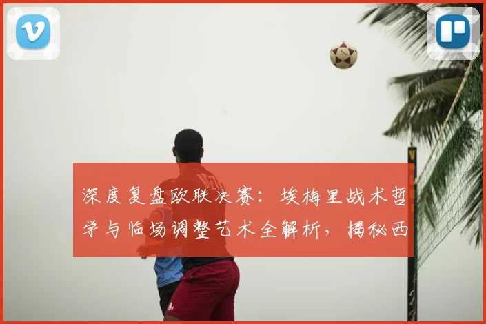 深度复盘欧联决赛：埃梅里战术哲学与临场调整艺术全解析，揭秘西班牙教练的取胜之道