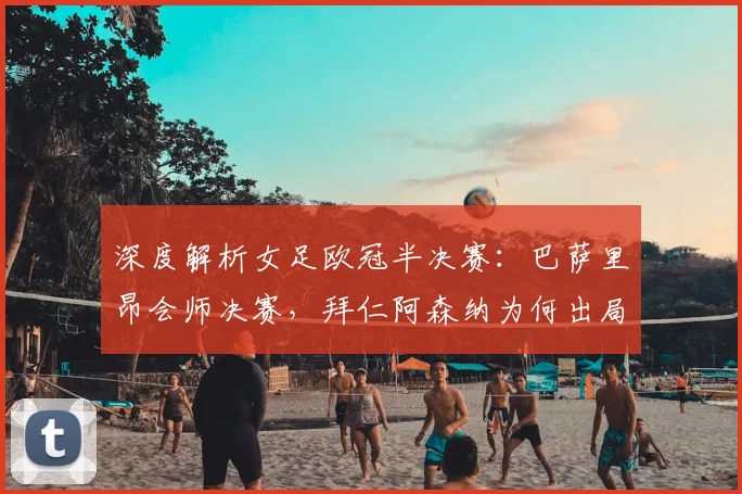深度解析女足欧冠半决赛：巴萨里昂会师决赛，拜仁阿森纳为何出局？