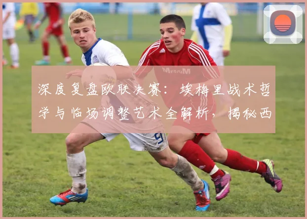 深度复盘欧联决赛:埃梅里战术哲学与临场调整艺术全解析,揭秘西班牙教练的取胜之道